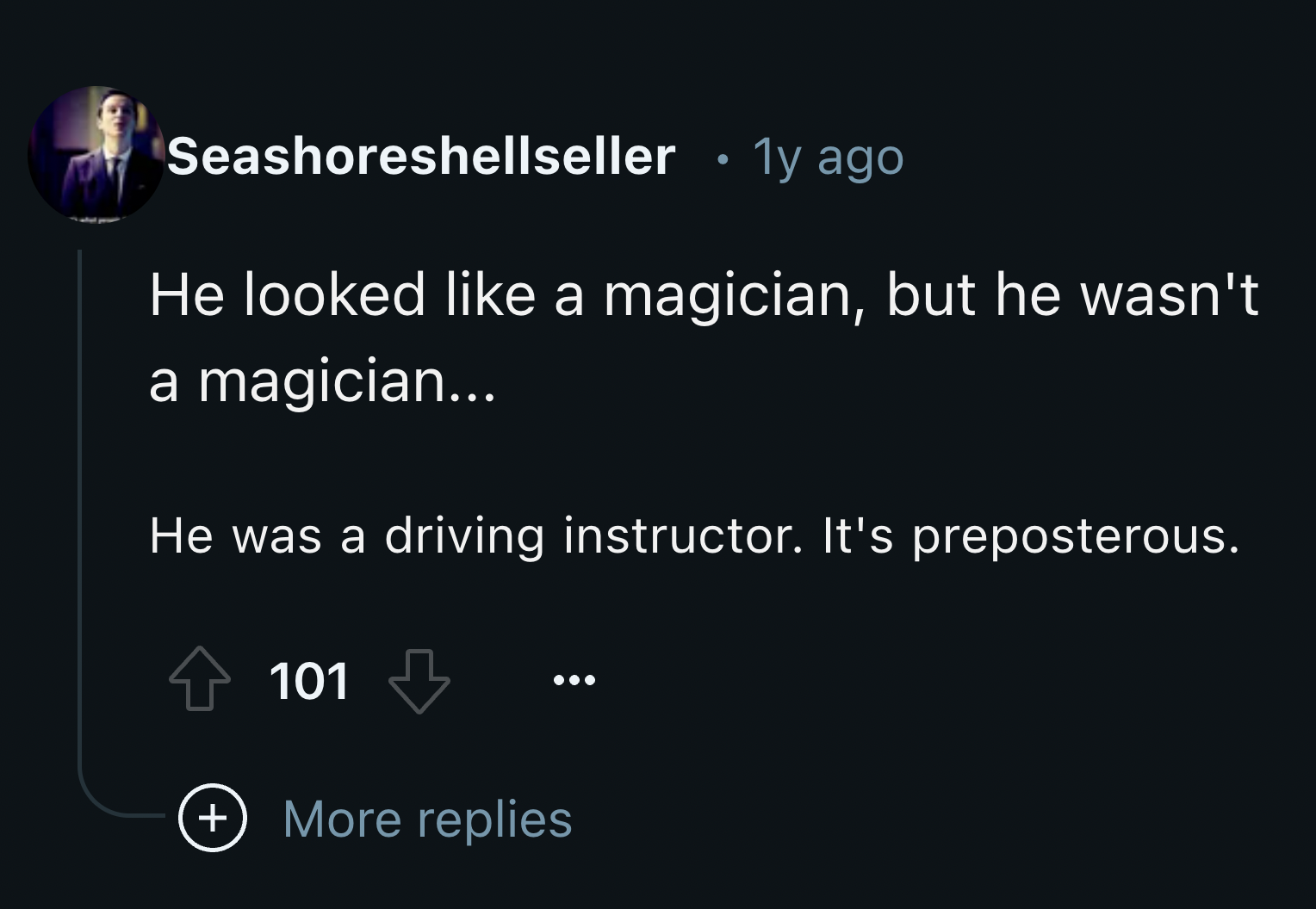 screenshot - Seashoreshellseller 1y ago He looked a magician, but he wasn't a magician... He was a driving instructor. It's preposterous. 101 More replies